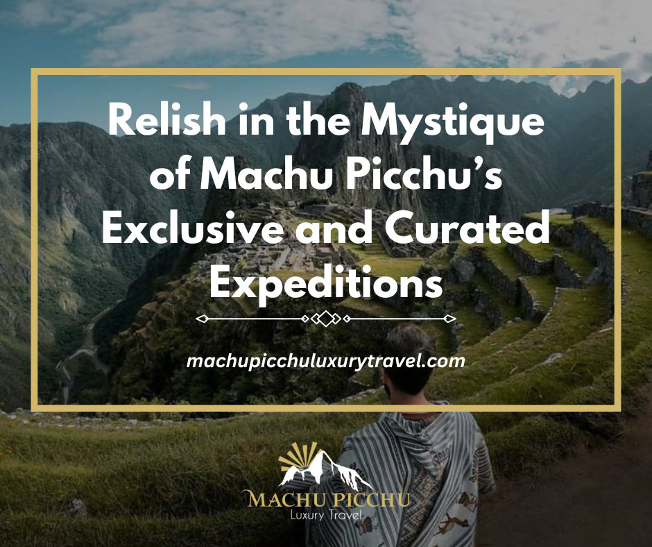 Relish in the Mystique of Machu Picchu’s Exclusive and Curated Expeditions